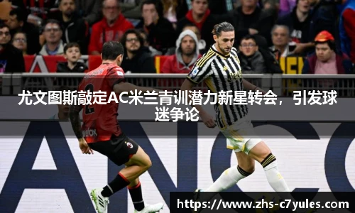 尤文图斯敲定AC米兰青训潜力新星转会，引发球迷争论