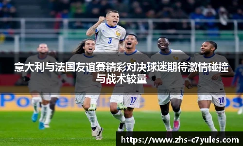意大利与法国友谊赛精彩对决球迷期待激情碰撞与战术较量