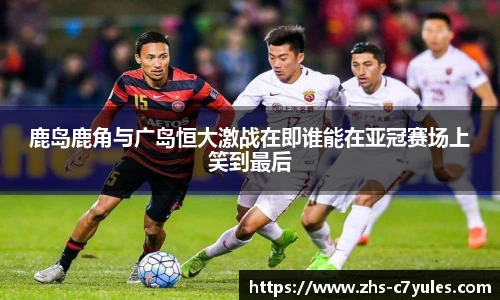 鹿岛鹿角与广岛恒大激战在即谁能在亚冠赛场上笑到最后